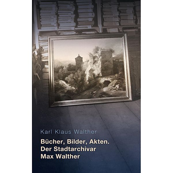Bücher, Bilder, Akten. Der Stadtarchivar Max Walther (1899-1976), Karl Klaus Walther