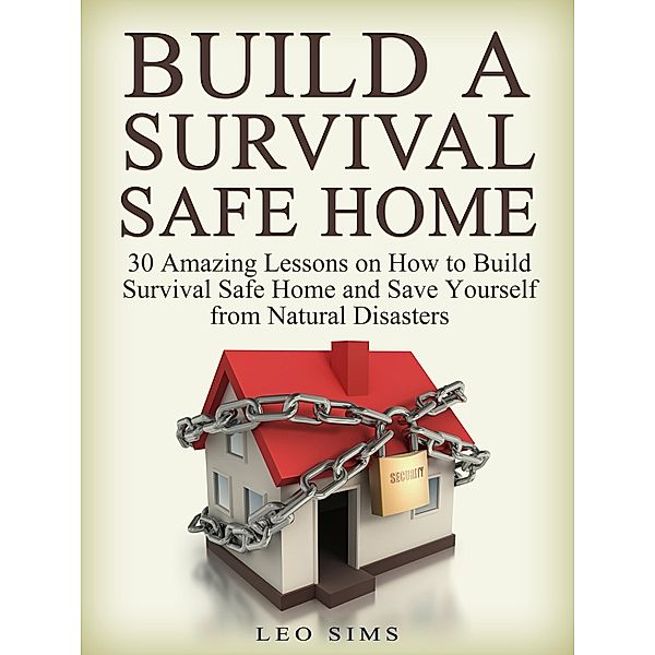 Build a Survival Safe Home: 30 Amazing Lessons on How to Build Survival Safe Home and Save Yourself from Natural Disasters, Leo Sims