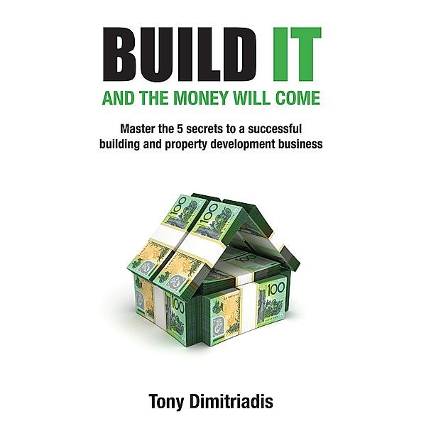 Build It and the Money Will Come: Master The 5 Secrets to a Successful Building and Property Development Business, Tony Dimitriadis
