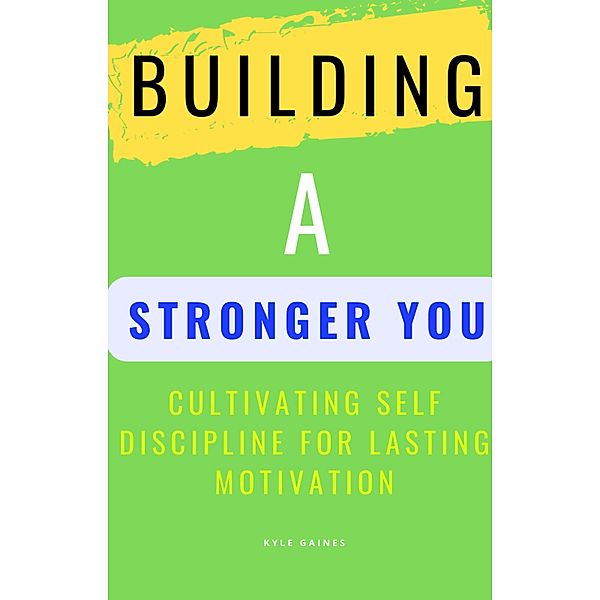 Building A Stronger You: Cultivating Self Discipline for Lasting Motivation, Kyle Gaines