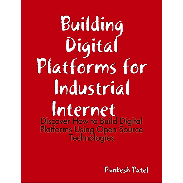 Building Digital Platforms for Industrial Internet  -  Discover  How to Build Digital Platforms Using Open Source Technologies, Pankesh Patel