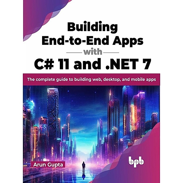 Building End-to-End Apps with C# 11 and .NET 7: The Complete Guide to Building Web, Desktop, and Mobile Apps, Arun Gupta