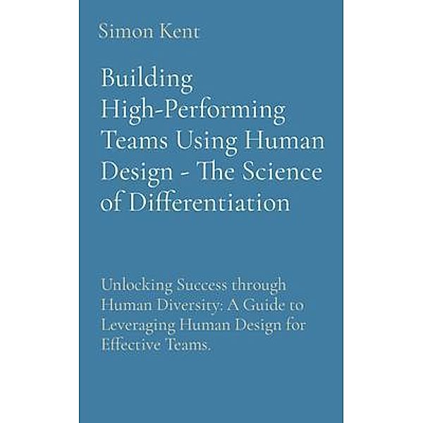 Building High-Performing Teams Using Human Design - The Science of Differentiation: Unlocking Success through Human Diversity, Simon Kent
