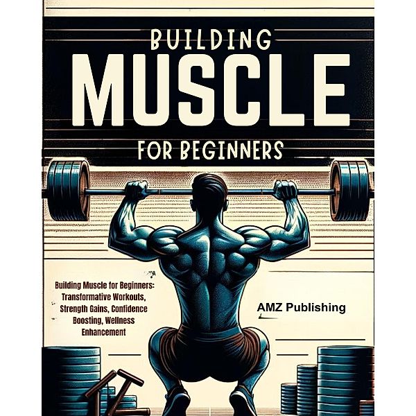 Building Muscle for Beginners : Building Muscle for Beginners: Transformative Workouts, Strength Gains, Confidence Boosting, Wellness Enhancement, Amz Publishing