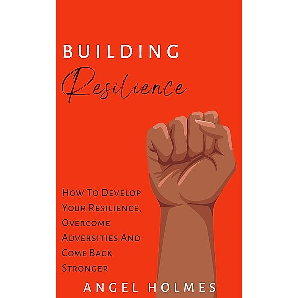 Building Resilience - How To Develop Your Resilience, Overcome Adversities And Come Back Stronger, Angel Holmes