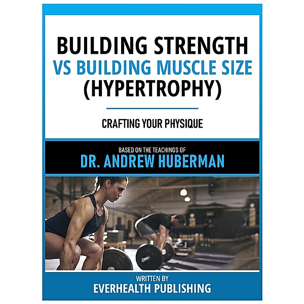 Building Strength Vs Building Muscle Size (Hypertrophy) - Based On The Teachings Of Dr. Andrew Huberman, Andrew Huberman Teachings, Everhealth Publishing