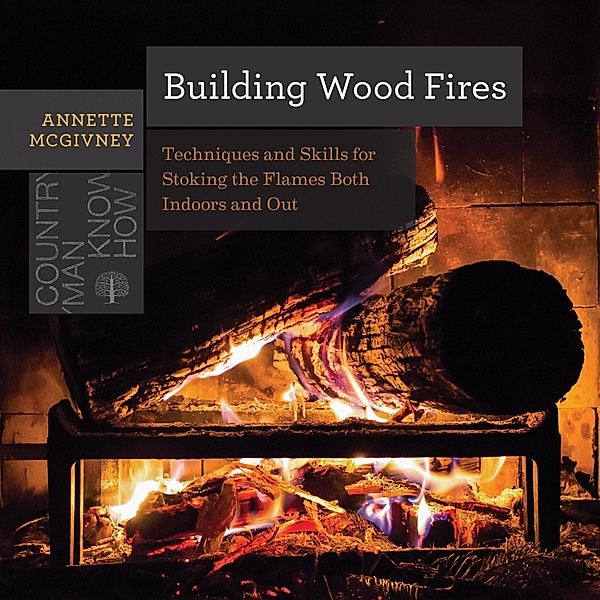 Building Wood Fires: Techniques and Skills for Stoking the Flames Both Indoors and Out (Countryman Know How) / Countryman Know How Bd.0, Annette Mcgivney