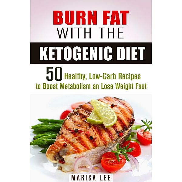 Burn Fat with the Ketogenic Diet: 50 Healthy, Low-Carb Recipes to Boost Metabolism and Lose Weight Fast (Ketogenic Weight Loss) / Ketogenic Weight Loss, Marisa Lee