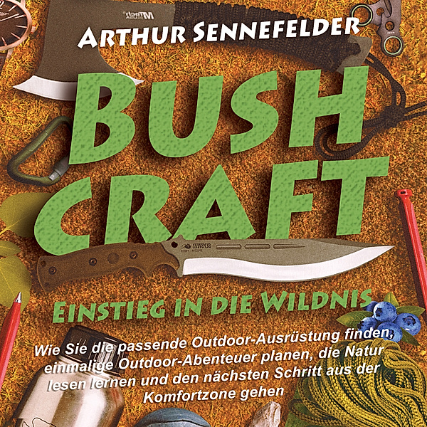 Bushcraft – Einstieg in die Wildnis: Wie Sie die passende Outdoor-Ausrüstung finden, einmalige Outdoor-Abenteuer planen, die Natur lesen lernen und den nächsten Schritt aus der Komfortzone gehen, Arthur Sennefelder