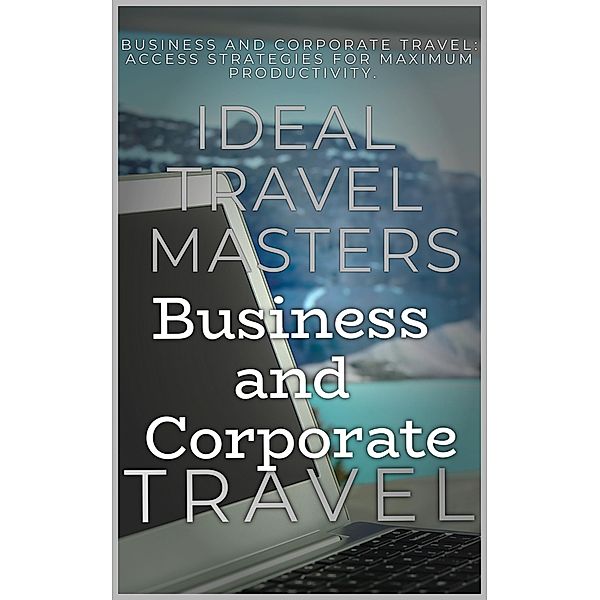 Business and Corporate Travel:  Achieve Efficiency and Minimize Stress with The Essential Guide to Business and Corporate Travel - Access Strategies for Maximum Productivity, Ideal Travel Masters