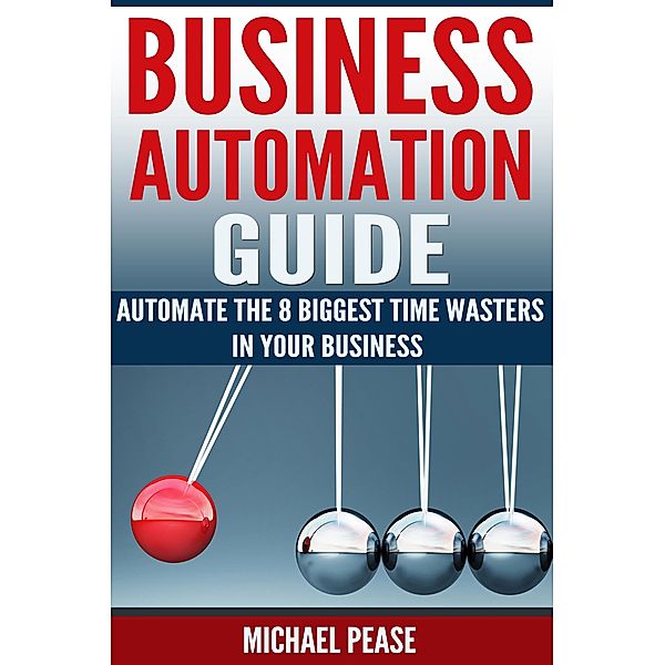 Business Automation Guide: Automate The 8 Biggest Time Wasters In Your Business (Time Management) / Time Management, Michael Pease