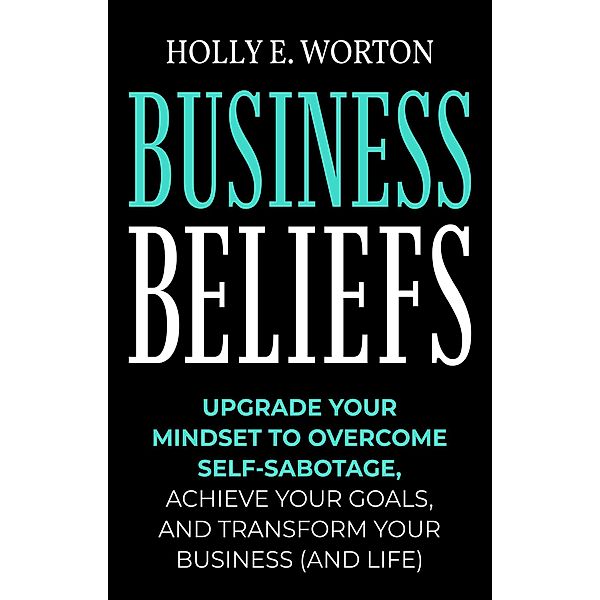 Business Beliefs: Upgrade Your Mindset to Overcome Self-Sabotage, Achieve Your Goals, and Transform Your Business (and Life) / Business Mindset, Holly E. Worton