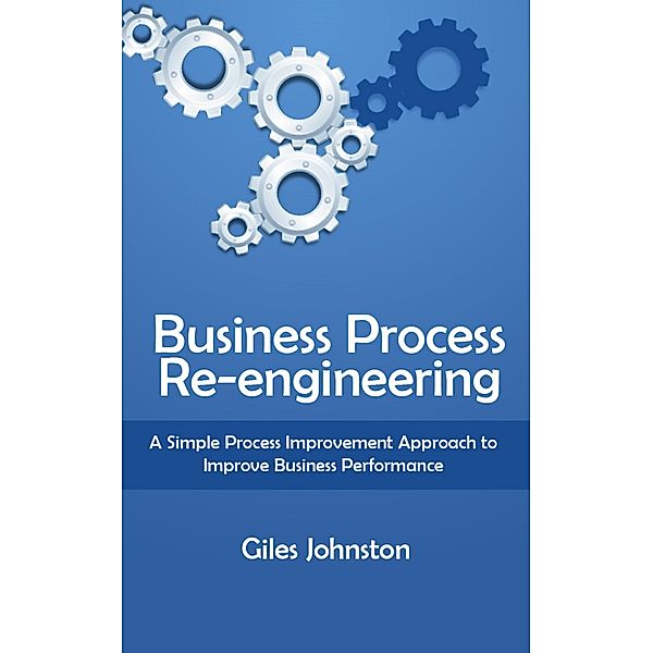 Business Process Re-engineering: A Simple Process Improvement Approach to Improve Business Performance, Giles Johnston