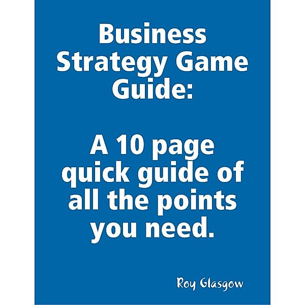 Business Strategy Game Guide: A 10 Page Quick Guide of All the Points You Need, Roy Glasgow