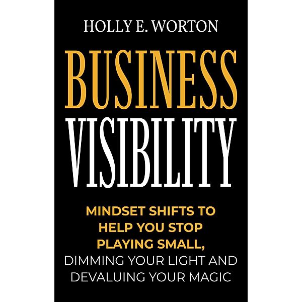Business Visibility: Mindset Shifts to Help You Stop Playing Small, Dimming Your Light and Devaluing Your Magic (Business Mindset, #3) / Business Mindset, Holly E. Worton