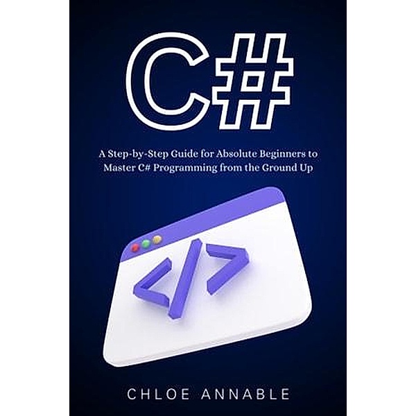 C#: A Step-by-Step Guide for Absolute Beginners to Master C# Programming from the Ground Up, Chloe Annable, Otmane Atbi