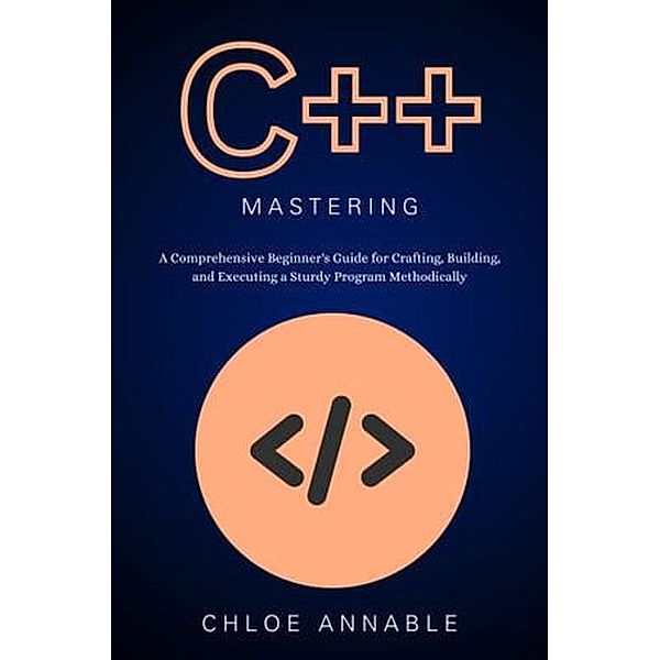 C++ Mastery: A Comprehensive Beginner's Guide for Crafting, Building, and Executing a Sturdy Program Methodically, Chloe Annable