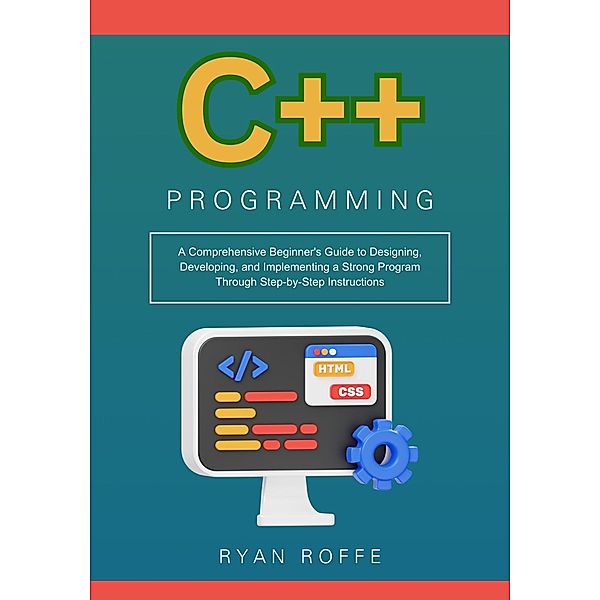 C++ Programming: A Comprehensive Beginner's Guide to Designing, Developing, and Implementing a Strong Program Through Step-by-Step Instructions, Ryan Roffe