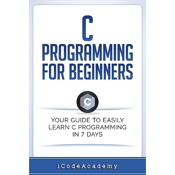 C Programming for Beginners: Your Guide to Easily Learn C Programming In 7 Days, I Code Academy