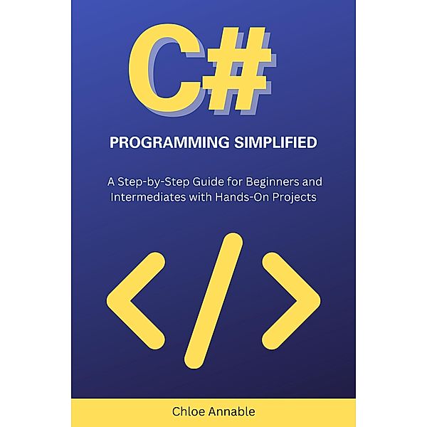 C# Programming Simplified: A Step-by-Step Guide for Beginners and Intermediates with Hands-On Projects, Chloe Annable