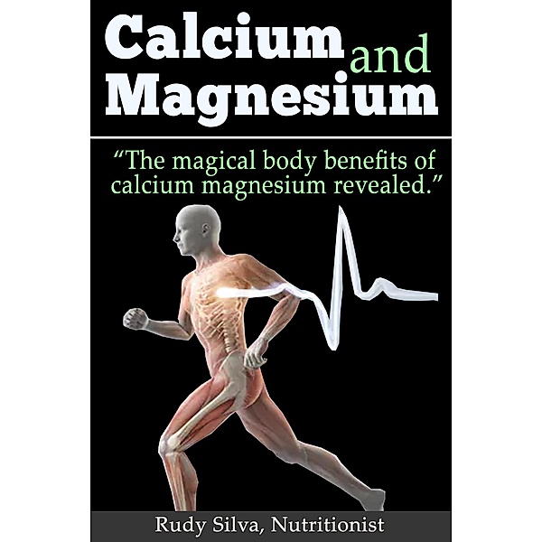 Calcium and Magnesium: The Magical Body Benefits of Calcium and Magnesium Revealed, Rudy Silva