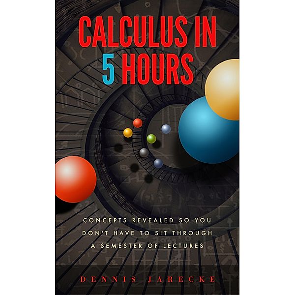 Calculus in 5 Hours: Concepts Revealed so You Don't Have to Sit Through a Semester of Lectures / Calculus Center, Dennis Jarecke