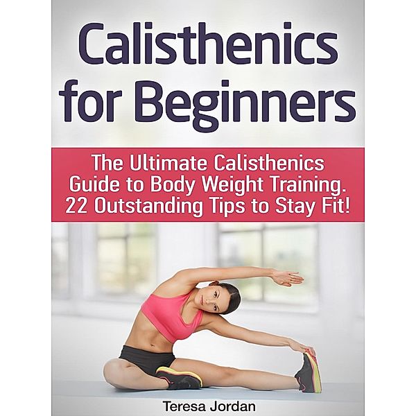 Calisthenics for Beginners: The Ultimate Calisthenics Guide to Body Weight Training. 22 Outstanding Tips to Stay Fit!, Teresa Jordan