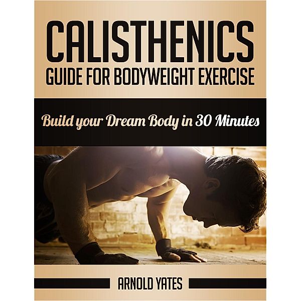 Calisthenics: Guide for Bodyweight Exercise, Build your Dream Body in 30 Minutes, Arnold Yates
