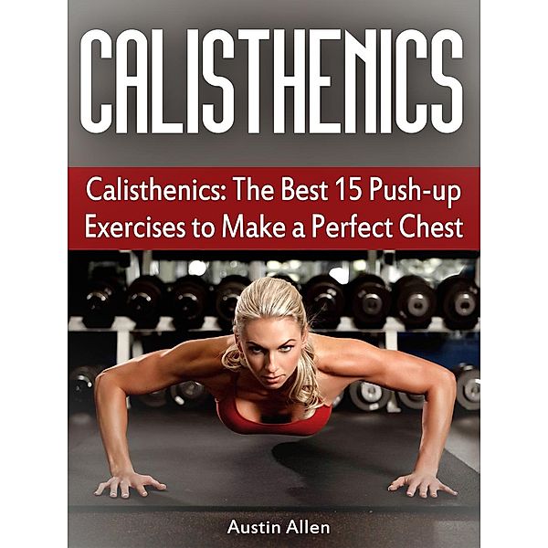 Calisthenics: The Best 15 Push-up Exercises to Make a Perfect Chest, Austin Allen