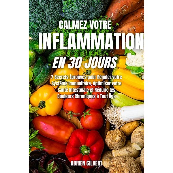 Calmez votre Inflammation en 30 Jours: 7 Secrets Éprouvés pour Réguler votre Système Immunitaire, Optimiser votre Santé Intestinale et Réduire les Douleurs Chroniques à Tout Âge, Adrien Gilbert