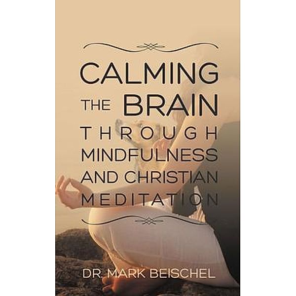 Calming the Brain Through Mindfulness and Christian Meditation / Dr. Mark Beischel, Mark Beischel