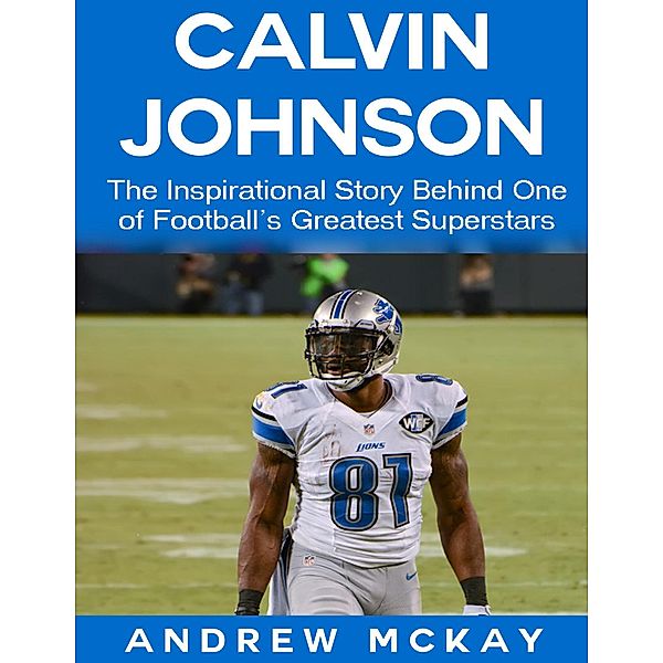 Calvin Johnson: The Inspirational Story Behind One of Football's Greatest Receivers, Andrew Mckay