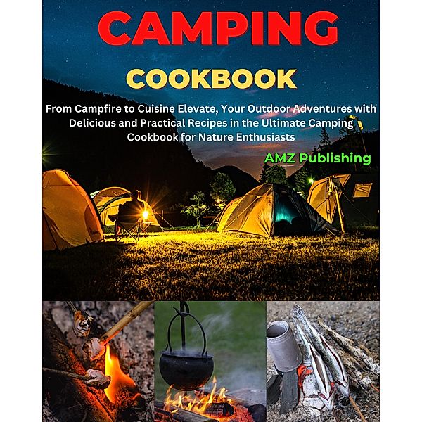 Camping Cookbook : From Campfire to Cuisine Elevate, Your Outdoor Adventures with Delicious and Practical Recipes in the Ultimate Camping Cookbook for Nature Enthusiasts, Amz Publishing