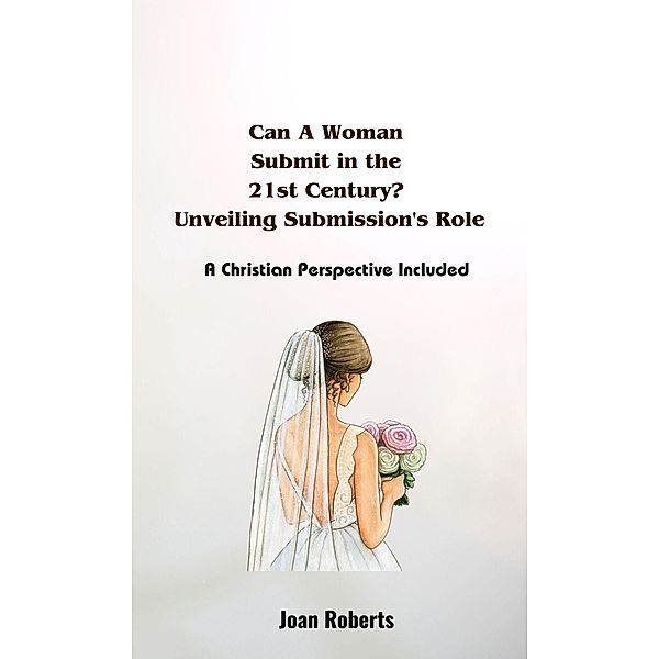 Can A Woman  Submit in the  21st Century?  Unveiling Submission's Role. A Christian Perspective Included, Joan Roberts