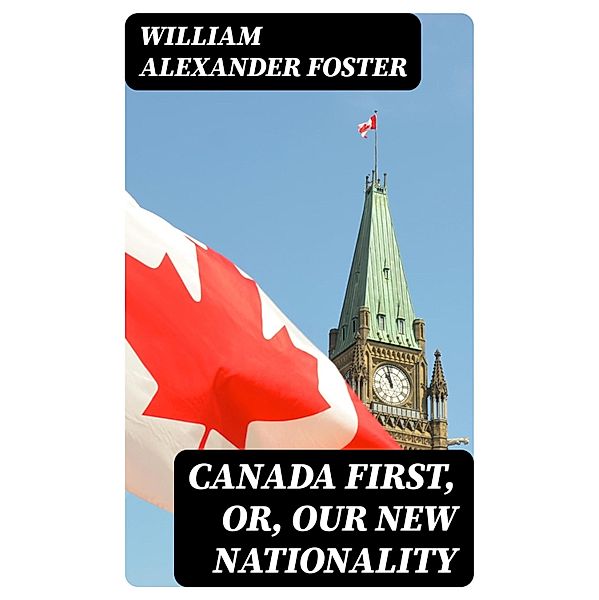 Canada First, or, Our New Nationality, William Alexander Foster