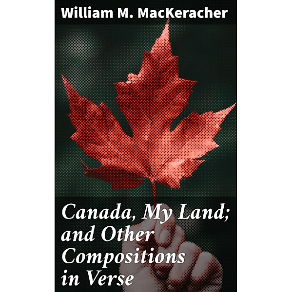 Canada, My Land; and Other Compositions in Verse, William M. Mackeracher