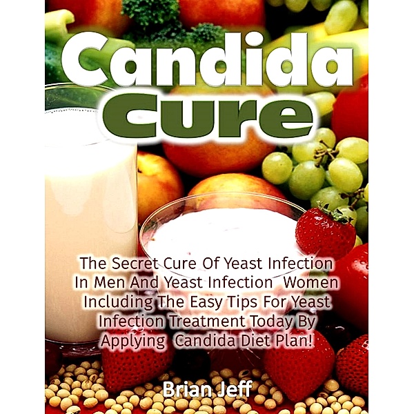 Candida Cure: The Secret to the Cure of Yeast Infection In Men And Yeast Infection Women Including The Easy Tips For Yeast Infection Treatment Today By Applying Candida Diet Plan!, Brian Jeff