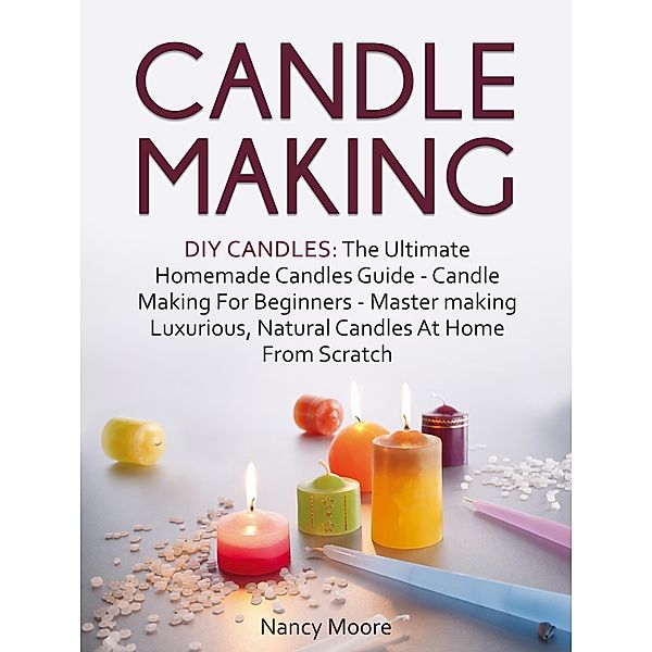 Candle Making: DIY Candles: The Ultimate Homemade Candles Guide - Candle Making For Beginners. Master Making Luxurious, Natural Candles At Home From Scratch, Nancy Moore