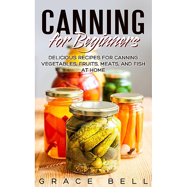 Canning for Beginners: Delicious Recipes for Canning Vegetables, Fruits, Meats, and Fish at Home, Grace Bell