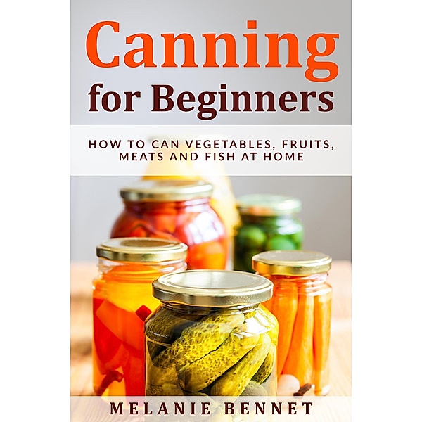 Canning for Beginners: How to Can Vegetables, Fruits, Meats and Fish at Home, Melanie Bennet