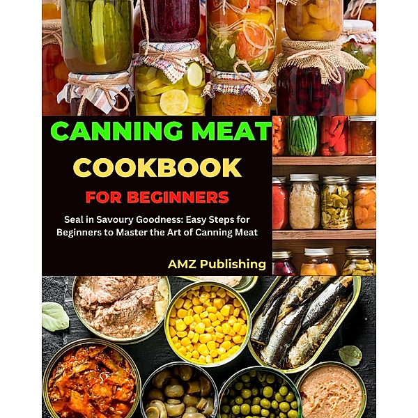 Canning Meat Cookbook for Beginners : Seal in Savoury Goodness: Easy Steps for Beginners to Master the Art of Canning Meat, Amz Publishing