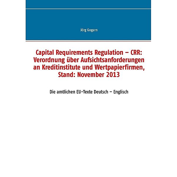 Capital Requirements Regulation - CRR: Verordnung über Aufsichtsanforderungen an Kreditinstitute und Wertpapierfirmen, Stand: November 2013, Jörg Gogarn