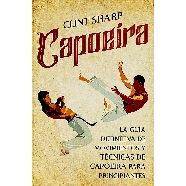 Capoeira: La guía definitiva de movimientos y técnicas de capoeira para principiantes, Clint Sharp