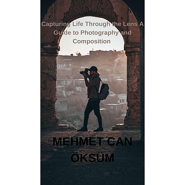 Capturing Life Through the Lens A Guide to Photography and Composition (Travel, #2) / Travel, Mehmet Can Öksüm