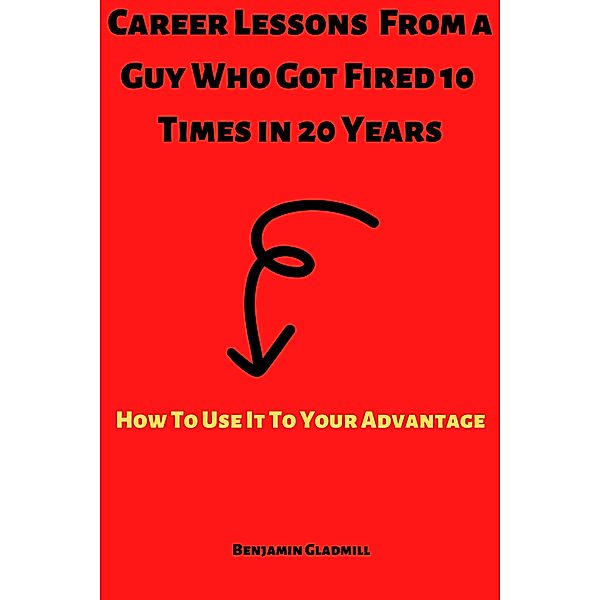 Career Lessons From a Guy Who Got Fired 10 Times in 20 Years! How to Use it to Your Advantage, Benjamin Gladmill