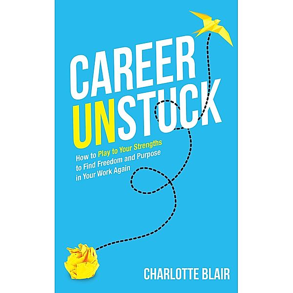 Career Unstuck: How to Play to Your Strengths to Find Freedom and Purpose in Your Work Again, Charlotte Blair