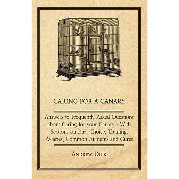 Caring for a Canary - Answers to Frequently Asked Questions about Caring for your Canary - With Sections on Bird Choice, Training, Aviaries, Common Ailments and Cures, Andrew Dick