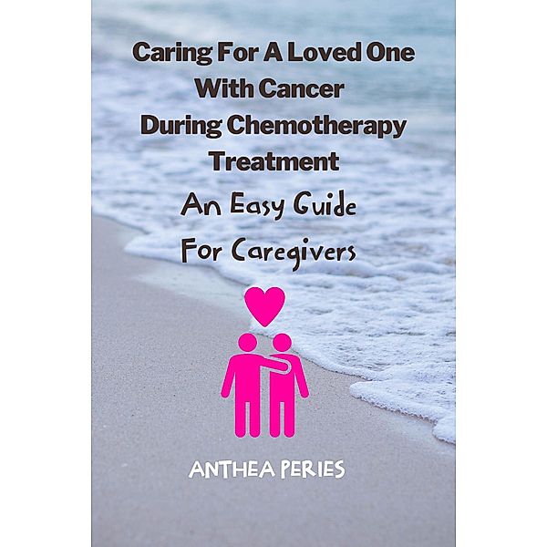 Caring For A Loved One With Cancer & Chemotherapy Treatment: An Easy Guide for Caregivers, Anthea Peries