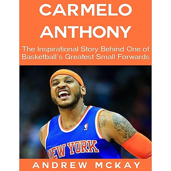 Carmelo Anthony: The Inspirational Story Behind One of Basketball's Greatest Small Forwards, Andrew Mckay