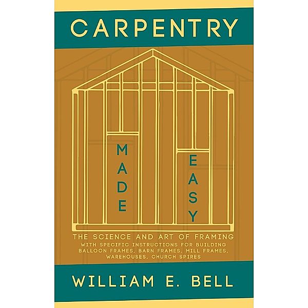 Carpentry Made Easy - The Science and Art of Framing  - With Specific Instructions for Building Balloon Frames, Barn Frames, Mill Frames, Warehouses, Church Spires, William E. Bell